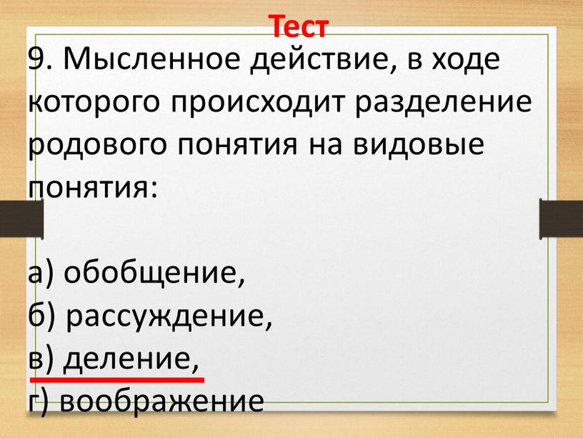 Тест 9. Мысленное действие, в ходе которого происходит разделение родового понятия на видовые понятия: а) обобщение, б) рассуждение, в) деление, г) воображение