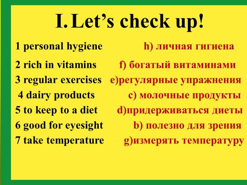 Let’s check up! 1 personal hygiene h) личная гигиена 2 rich in vitamins f) богатый витаминами 3 regular exercises e)регулярные упражнения 4 dairy products c)…