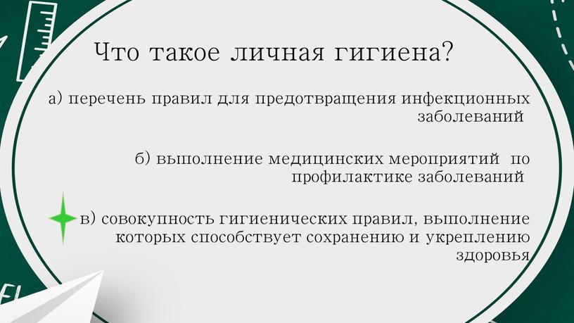 Что такое личная гигиена? а) перечень правил для предотвращения инфекционных заболеваний б) выполнение медицинских мероприятий по профилактике заболеваний в) совокупность гигиенических правил, выполнение которых способствует…