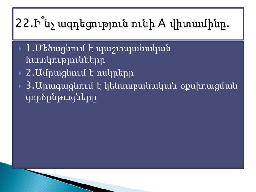 1.Մեծացնում է պաշտպանական հատկությունները 2.Ամրացնում է ոսկրերը 3.Արագացնում է կենսաբանական օքսիդացման գործընթացները 22.Ի՞նչ ազդեցություն ունի A վիտամինը.