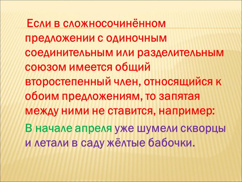 Если в сложносочинённом предложении с одиночным соединительным или разделительным союзом имеется общий второстепенный член, относящийся к обоим предложениям, то запятая между ними не ставится, например: