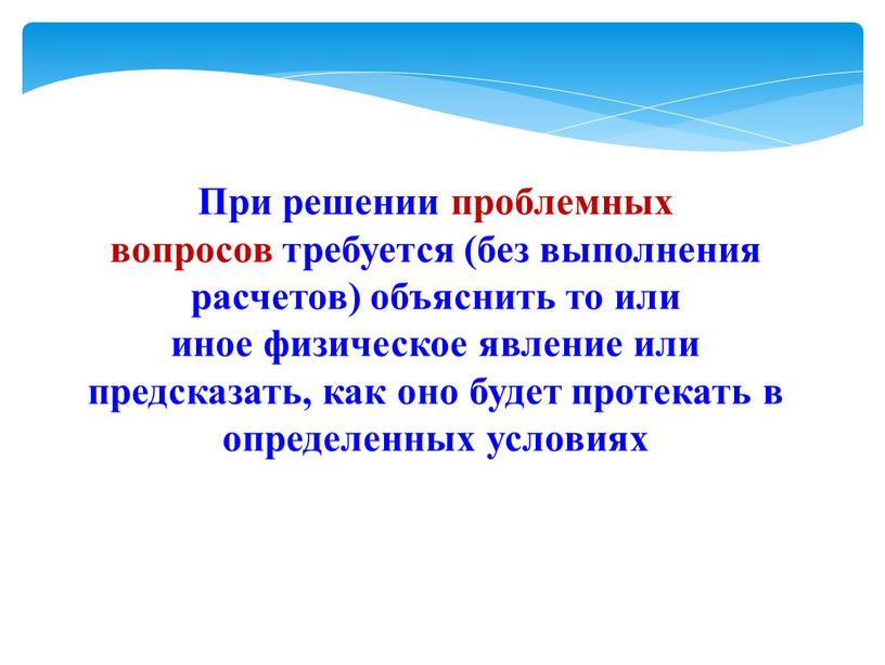 При решении проблемных вопросов требуется (без выполнения расчетов) объяснить то или иное физическое явление или предсказать, как оно будет протекать в определенных условиях