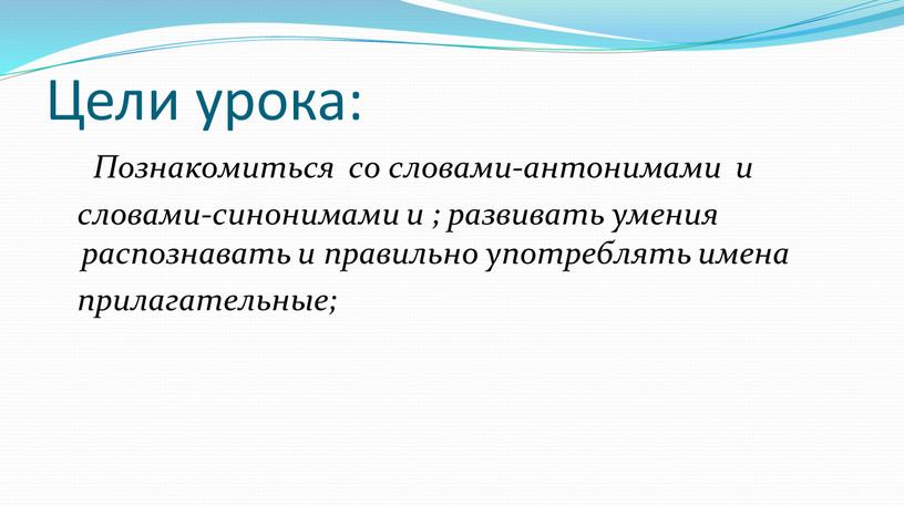 Цели урока: Познакомиться со словами-антонимами и словами-синонимами и ; развивать умения распознавать и правильно употреблять имена прилагательные;