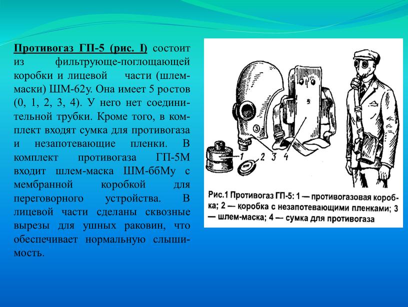 Противогаз ГП-5 (рис. I) состоит из фильтрующе-поглощающей коробки и лицевой части (шлем-маски)