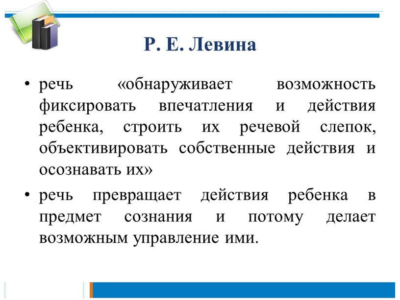 Р. Е. Левина речь «обнаруживает возможность фиксировать впечатления и действия ребенка, строить их речевой слепок, объективировать собственные действия и осознавать их» речь превращает действия ребенка…