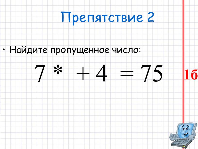 Препятствие 2 Найдите пропущенное число: 7 * + 4 = 75 1б