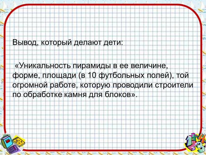 Вывод, который делают дети: «Уникальность пирамиды в ее величине, форме, площади (в 10 футбольных полей), той огромной работе, которую проводили строители по обработке камня для…