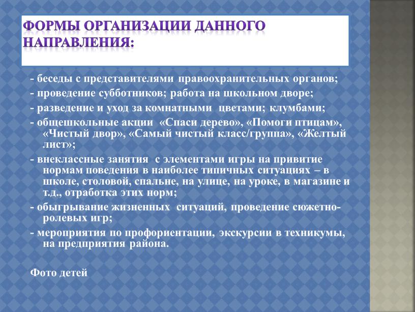 Формы организации данного направления: - беседы с представителями правоохранительных органов; - проведение субботников; работа на школьном дворе; - разведение и уход за комнатными цветами; клумбами;…