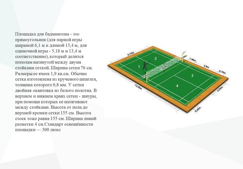 Площадка для бадминтона - это прямоугольник (для парной игры шириной 6,1 м и длиной 13,4 м, для одиночной игры - 5,18 м и 13,4 м…