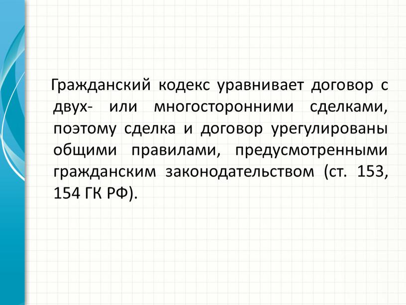 Гражданский кодекс уравнивает договор с двух- или много­сторонними сделками, поэтому сделка и договор урегулированы общими правилами, предусмотренными гражданским законода­тельством (ст