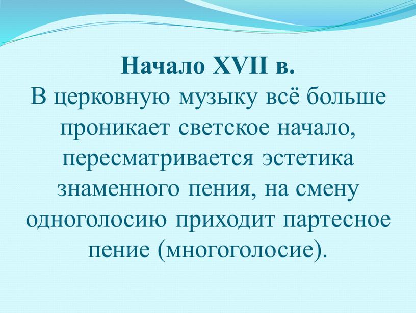 Начало XVII в. В церковную музыку всё больше проникает светское начало, пересматривается эстетика знаменного пения, на смену одноголосию приходит партесное пение (многоголосие)