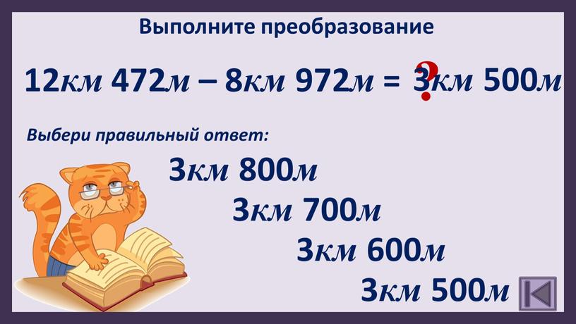 Выполните преобразование 12 км 472 м – 8 км 972 м = 3 км 500 м 3 км 600 м ?