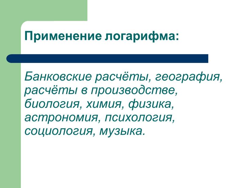 Применение логарифма: Банковские расчёты, география, расчёты в производстве, биология, химия, физика, астрономия, психология, социология, музыка