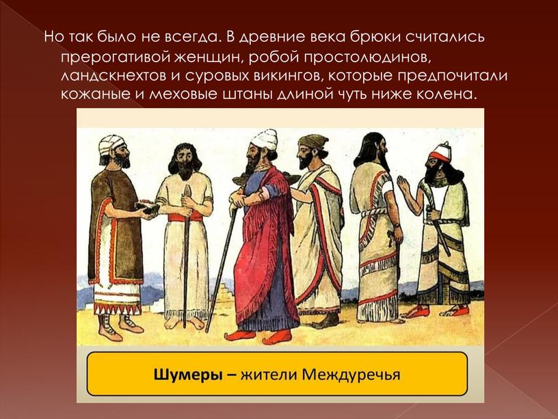 Но так было не всегда. В древние века брюки считались прерогативой женщин, робой простолюдинов, ландскнехтов и суровых викингов, которые предпочитали кожаные и меховые штаны длиной…