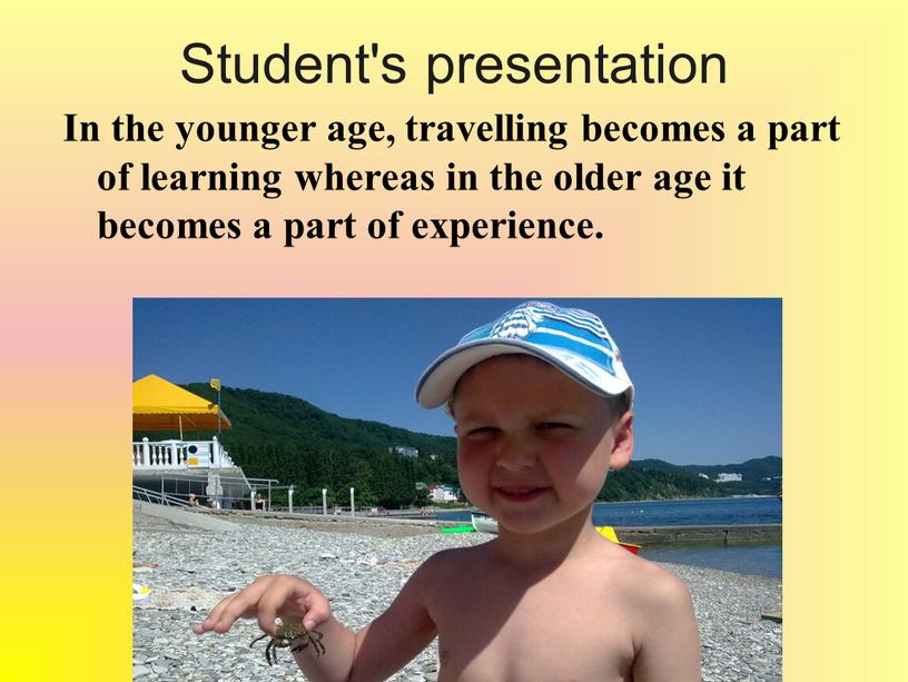Student's presentation In the younger age, travelling becomes a part of learning whereas in the older age it becomes a part of experience