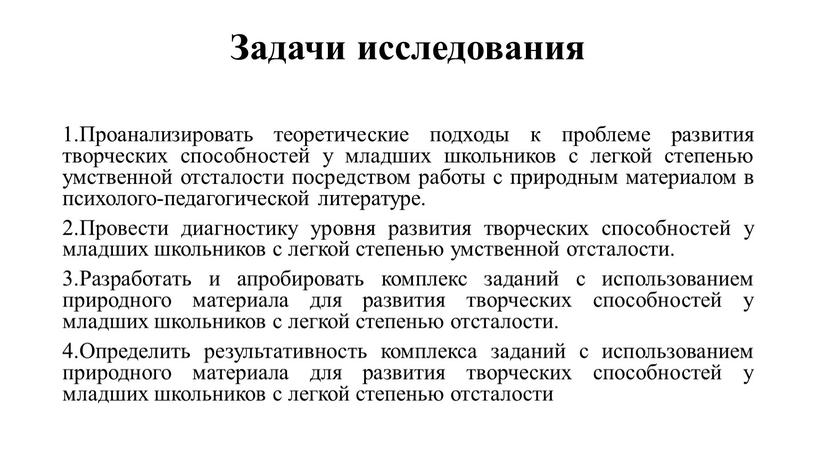 Задачи исследования 1.Проанализировать теоретические подходы к проблеме развития творческих способностей у младших школьников с легкой степенью умственной отсталости посредством работы с природным материалом в психолого-педагогической…