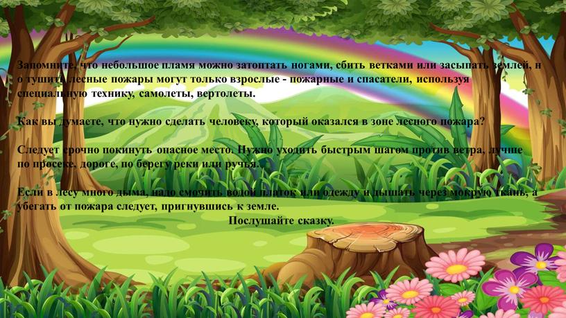 Запомните, что небольшое пламя можно затоптать ногами, сбить ветками или засыпать землей, но тушить лесные пожары могут только взрослые - пожарные и спасатели, используя специальную…