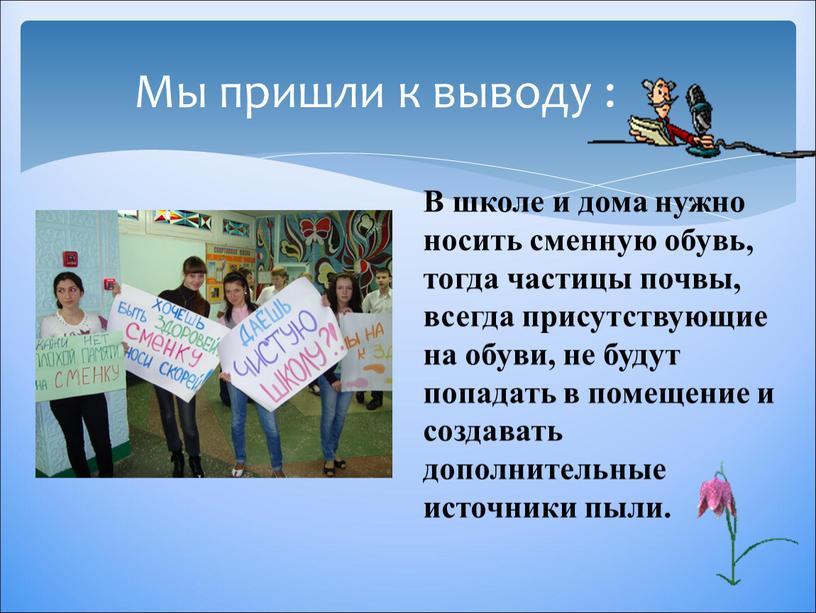 Мы пришли к выводу : В школе и дома нужно носить сменную обувь, тогда частицы почвы, всегда присутствующие на обуви, не будут попадать в помещение…