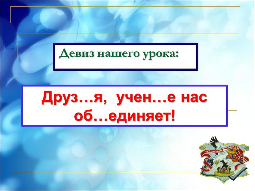 Девиз нашего урока: Друз…я, учен…е нас об…единяет!