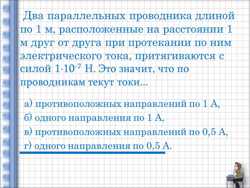 Два параллельных проводника длиной по 1 м, расположенные на расстоянии 1 м друг от друга при протекании по ним электрического тока, притягиваются с силой 1∙10-7