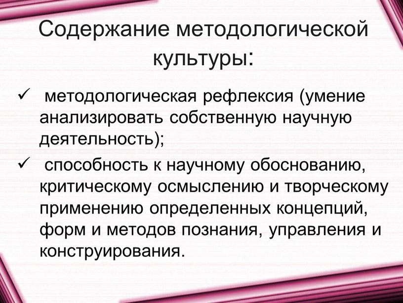 Содержание методологической культуры: методологическая рефлексия (умение анализировать собственную научную деятельность); способность к научному обоснованию, критическому осмыслению и творческому применению определенных концепций, форм и методов познания,…