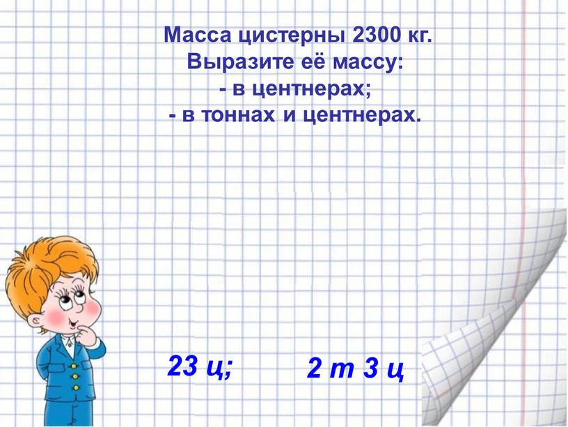 Масса цистерны 2300 кг. Выразите её массу: - в центнерах; - в тоннах и центнерах