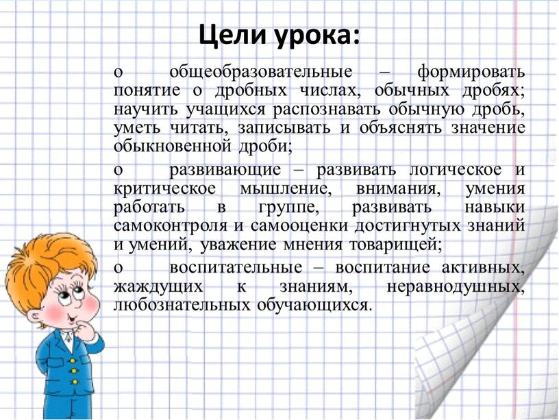 Цели урока: o общеобразовательные – формировать понятие о дробных числах, обычных дробях; научить учащихся распознавать обычную дробь, уметь читать, записывать и объяснять значение обыкновенной дроби;…