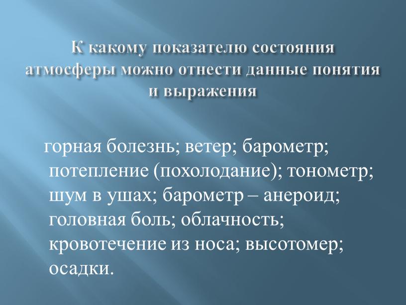 К какому показателю состояния атмосферы можно отнести данные понятия и выражения горная болезнь; ветер; барометр; потепление (похолодание); тонометр; шум в ушах; барометр – анероид; головная…