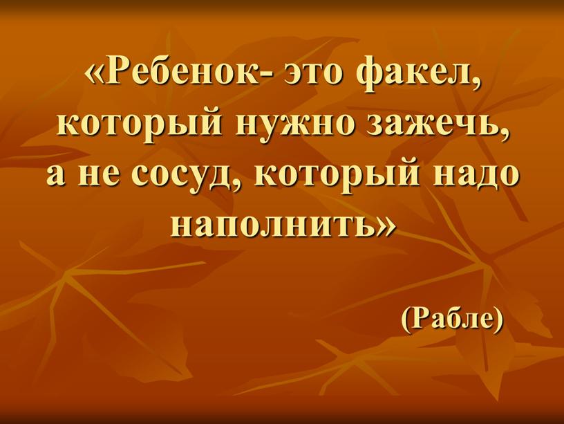 Ребенок- это факел, который нужно зажечь, а не сосуд, который надо наполнить» (Рабле)