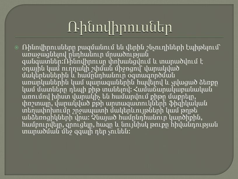 Ռինովիրուսներ Ռինովիրուսները բազմանում են վերին շնչուղիների էպիթելում՝ առաջացնելով ընդհանուր մրսածության գանգատներ:Ռինովիրուսը փոխանցվում և տարածվում է օդային կամ ուղղակի շփման միջոցով՝ վարակված մակերեսներին և համընդհանուր օգտագործման…