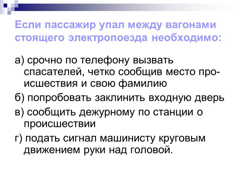 Если пассажир упал между вагонами стоящего электропоезда необходимо: а) срочно по телефону вызвать спасателей, четко сообщив место про-исшествия и свою фамилию б) попробовать заклинить входную…