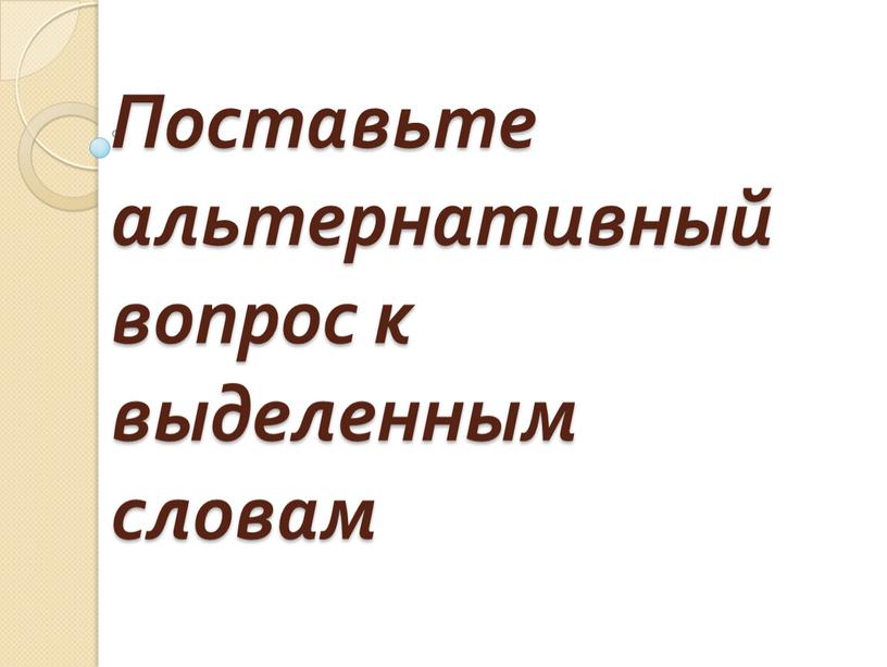 Поставьте альтернативный вопрос к выделенным словам