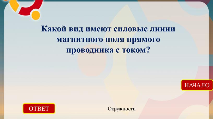 ОТВЕТ Окружности НАЧАЛО Какой вид имеют силовые линии магнитного поля прямого проводника с током?