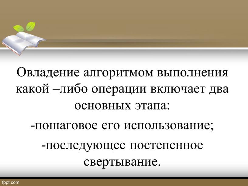 Овладение алгоритмом выполнения какой –либо операции включает два основных этапа: -пошаговое его использование; -последующее постепенное свертывание