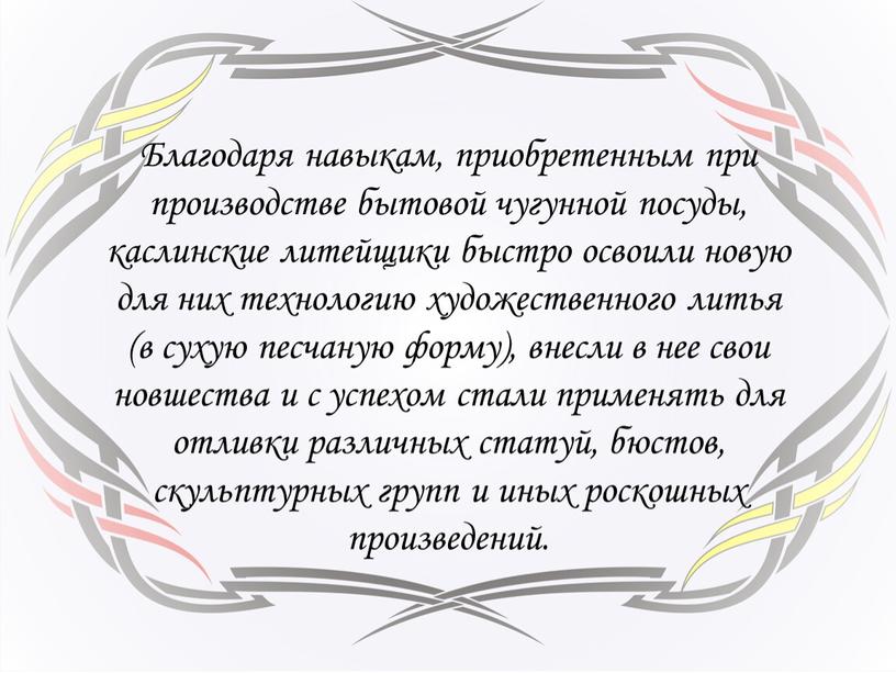 Благодаря навыкам, приобретенным при производстве бытовой чугунной посуды, каслинские литейщики быстро освоили новую для них технологию художественного литья (в сухую песчаную форму), внесли в нее…