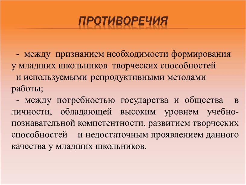 Противоречия - между признанием необходимости формирования у младших школьников творческих способностей и используемыми репродуктивными методами работы; - между потребностью государства и общества в личности, обладающей…