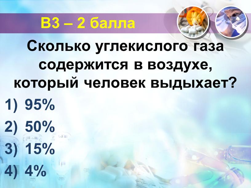 В3 – 2 балла Сколько углекислого газа содержится в воздухе, который человек выдыхает? 95% 50% 15% 4%