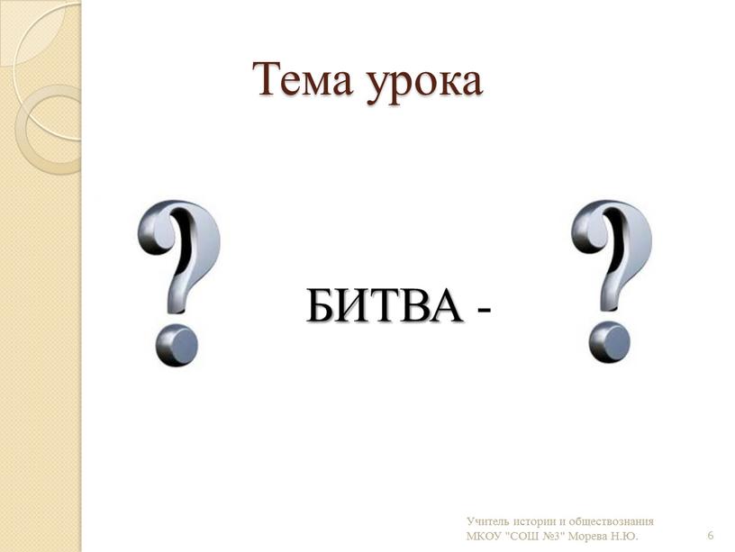 Тема урока БИТВА - 6 Учитель истории и обществознания