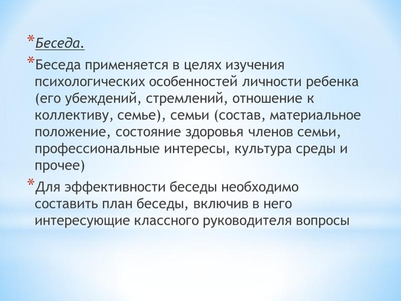 Беседа. Беседа применяется в целях изучения психологических особенностей личности ребенка (его убеждений, стремлений, отношение к коллективу, семье), семьи (состав, материальное положение, состояние здоровья членов семьи,…