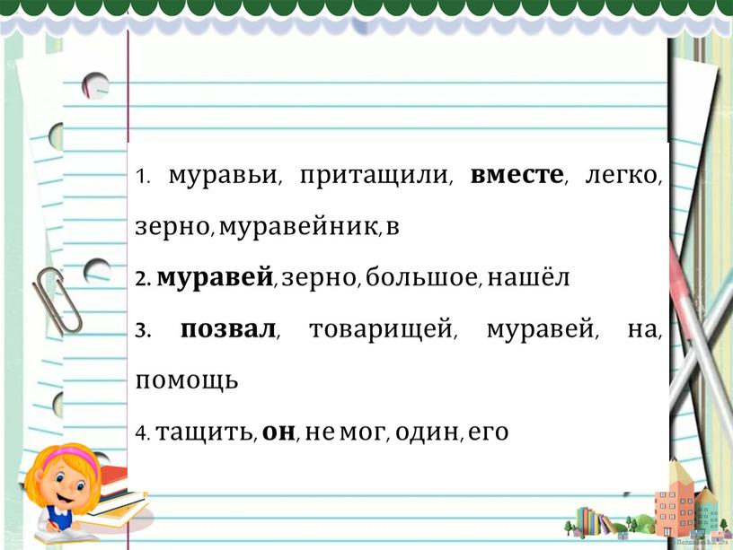 1. муравьи, притащили, вместе , легко, зерно, муравейник, в 2. муравей , зерно, большое, нашёл 3. позвал , товарищей, муравей, на, помощь 4. тащить, он…