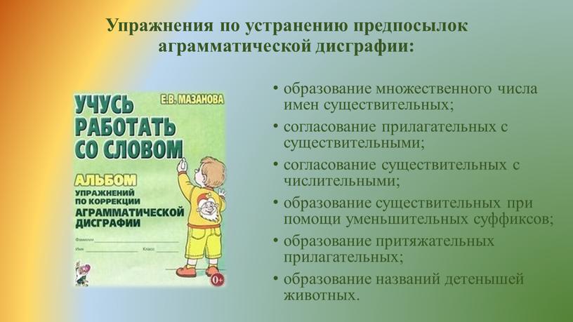 Упражнения по устранению предпосылок аграмматической дисграфии: образование множественного числа имен существительных; согласование прилагательных с существительными; согласование существительных с числительными; образование существительных при помощи уменьшительных суффиксов;…