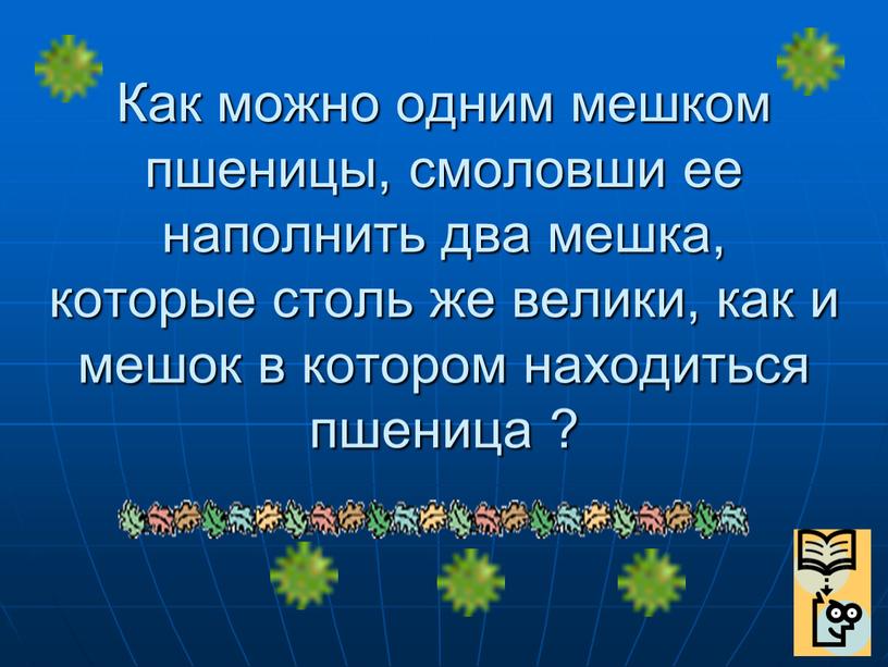 Как можно одним мешком пшеницы, смоловши ее наполнить два мешка, которые столь же велики, как и мешок в котором находиться пшеница ?