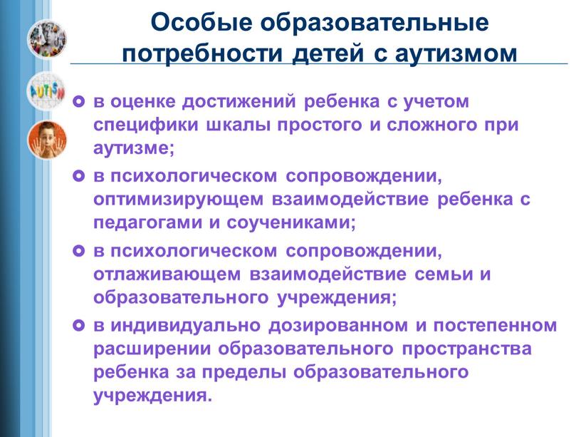 Особые образовательные потребности детей с аутизмом в оценке достижений ребенка с учетом специфики шкалы простого и сложного при аутизме; в психологическом сопровождении, оптимизирующем взаимодействие ребенка…