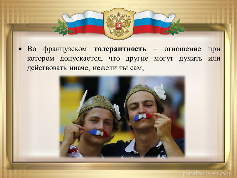 Во французском толерантность – отношение при котором допускается, что другие могут думать или действовать иначе, нежели ты сам;