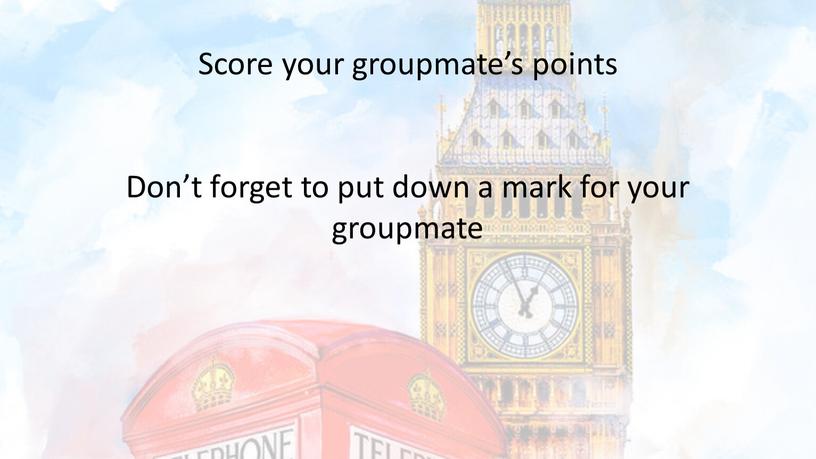 Score your groupmate’s points Don’t forget to put down a mark for your groupmate