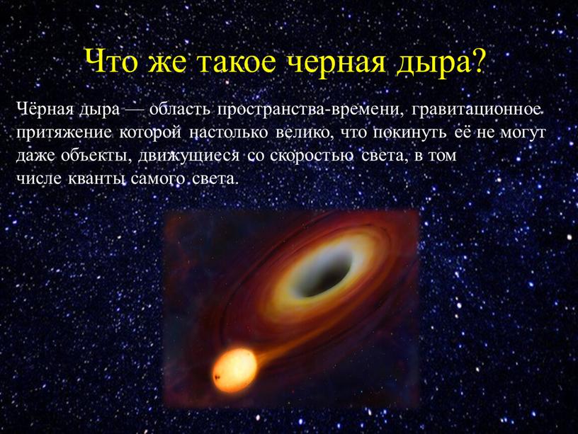 Что же такое черная дыра? Чёрная дыра — область пространства-времени, гравитационное притяжение которой настолько велико, что покинуть её не могут даже объекты, движущиеся со скоростью…