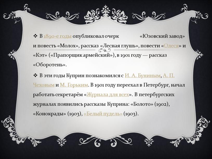 В 1890-е годы опубликовал очерк «Юзовский завод» и повесть «Молох», рассказ «Лесная глушь», повести «Олеся» и «Кэт» («Прапорщик армейский»), в 1901 году — рассказ «Оборотень»