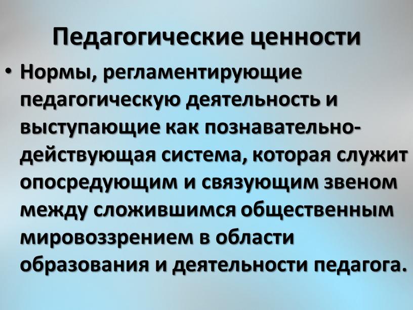 Педагогические ценности Нормы, регламентирующие педагогическую деятельность и выступающие как познавательно-действующая система, которая служит опосредующим и связующим звеном между сложившимся общественным мировоззрением в области образования и…