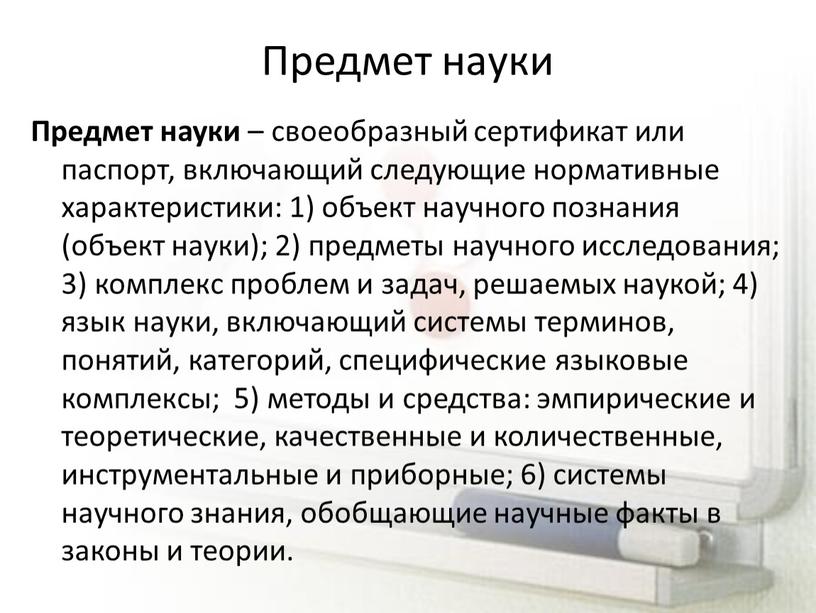 Предмет науки Предмет науки – своеобразный сертификат или паспорт, включающий следующие нормативные характеристики: 1) объект научного познания (объект науки); 2) предметы научного исследования; 3) комплекс…