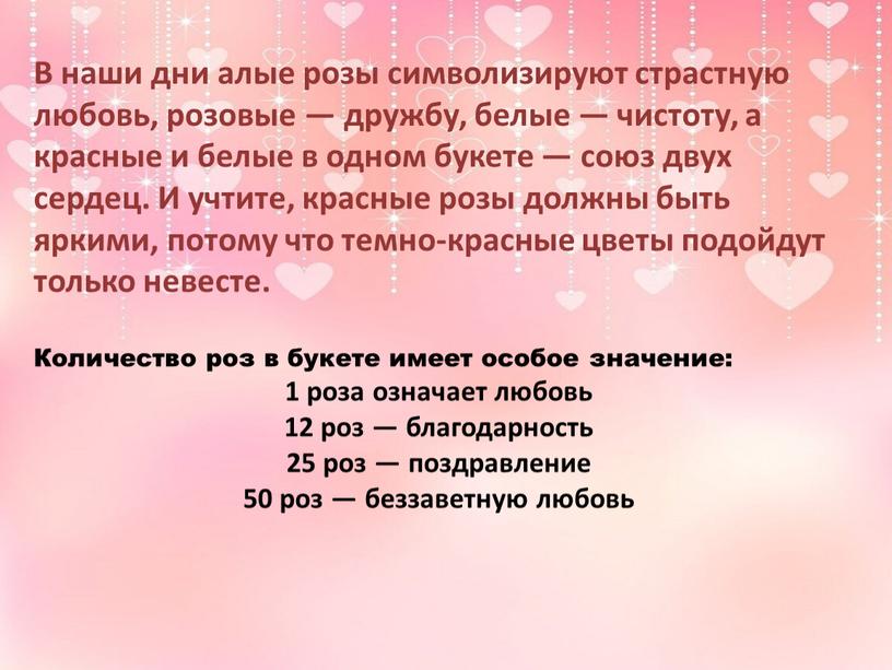 В наши дни алые розы символизируют страстную любовь, розовые — дружбу, белые — чистоту, а красные и белые в одном букете — союз двух сердец